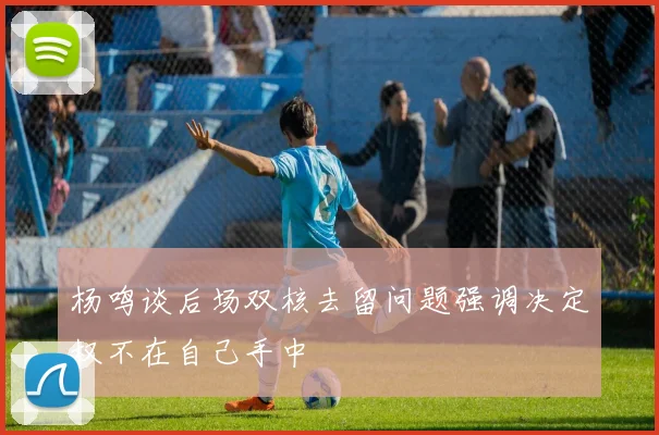 杨鸣谈后场双核去留问题强调决定权不在自己手中