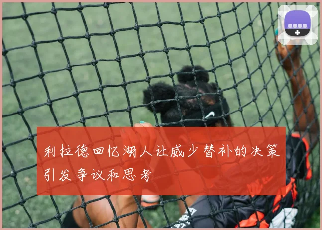 利拉德回忆湖人让威少替补的决策引发争议和思考