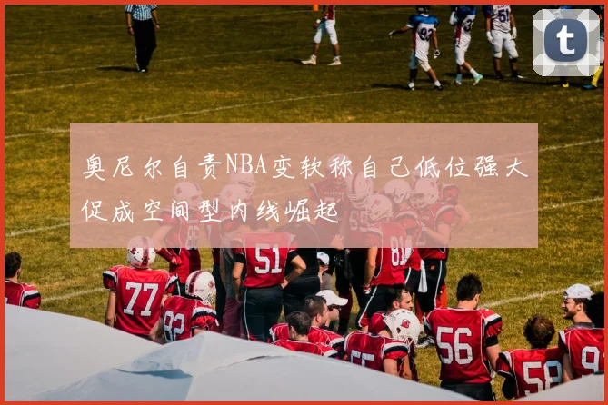 奥尼尔自责NBA变软称自己低位强大促成空间型内线崛起