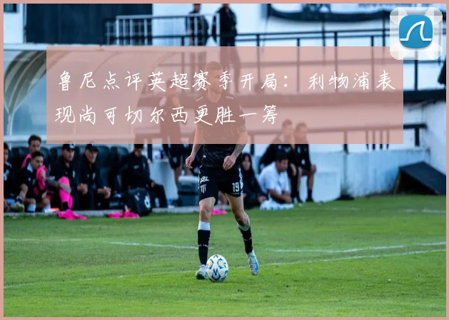 鲁尼点评英超赛季开局：利物浦表现尚可切尔西更胜一筹