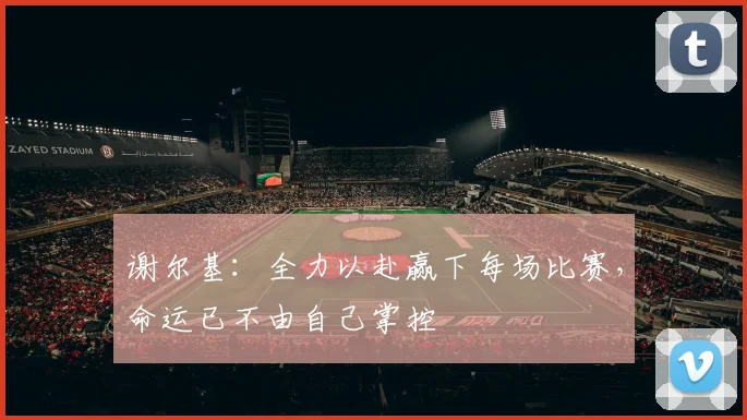 谢尔基：全力以赴赢下每场比赛，命运已不由自己掌控