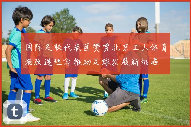 国际足联代表团赞赏北京工人体育场改造理念推动足球发展新机遇