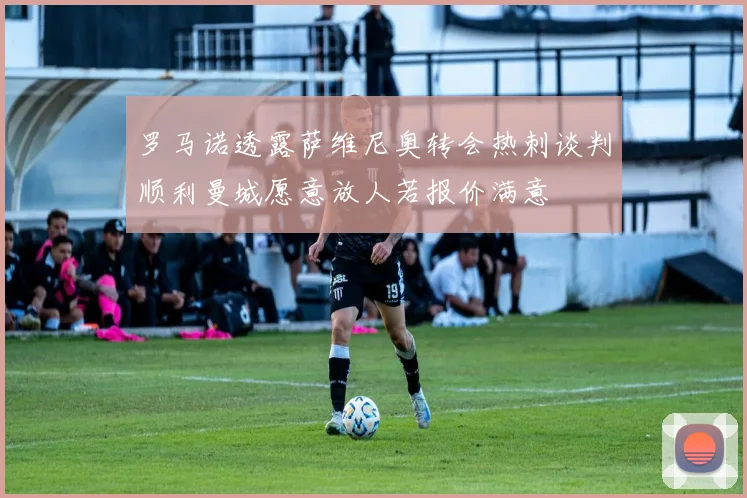 罗马诺透露萨维尼奥转会热刺谈判顺利曼城愿意放人若报价满意