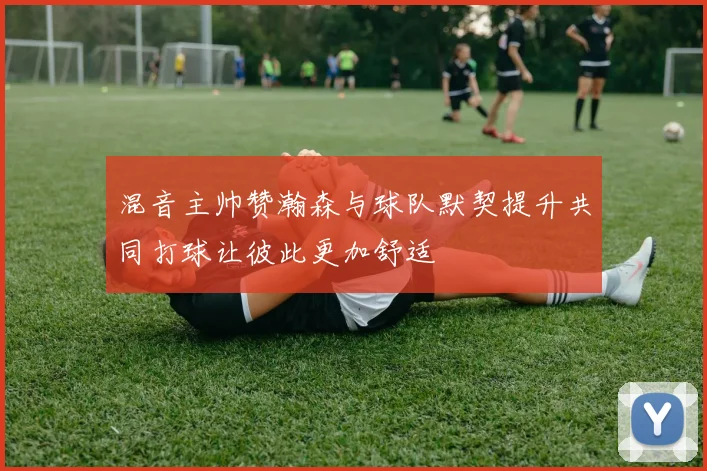 混音主帅赞瀚森与球队默契提升共同打球让彼此更加舒适