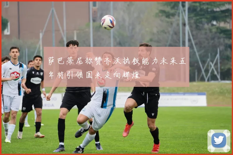 萨巴蒂尼称赞齐沃执教能力未来五年将引领国米走向辉煌