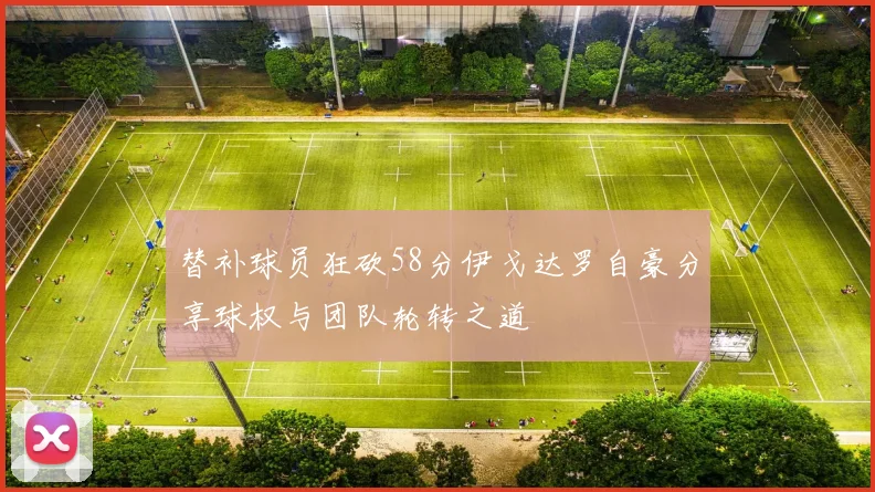 替补球员狂砍58分伊戈达罗自豪分享球权与团队轮转之道