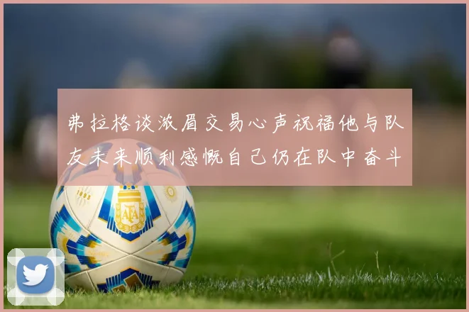 弗拉格谈浓眉交易心声祝福他与队友未来顺利感慨自己仍在队中奋斗