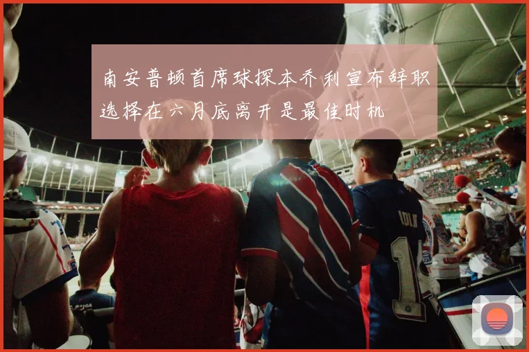 南安普顿首席球探本乔利宣布辞职选择在六月底离开是最佳时机