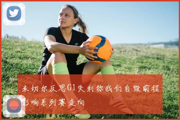 米切尔反思G1失利称我们自毁前程影响系列赛走向