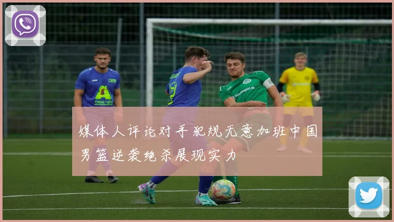 媒体人评论对手犯规无意加班中国男篮逆袭绝杀展现实力