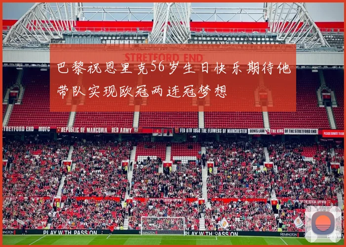 巴黎祝恩里克56岁生日快乐期待他带队实现欧冠两连冠梦想