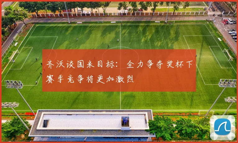 齐沃谈国米目标：全力争夺奖杯下赛季竞争将更加激烈