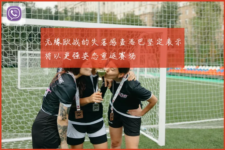 无缘欧战的失落感查洛巴坚定表示将以更强姿态重返赛场
