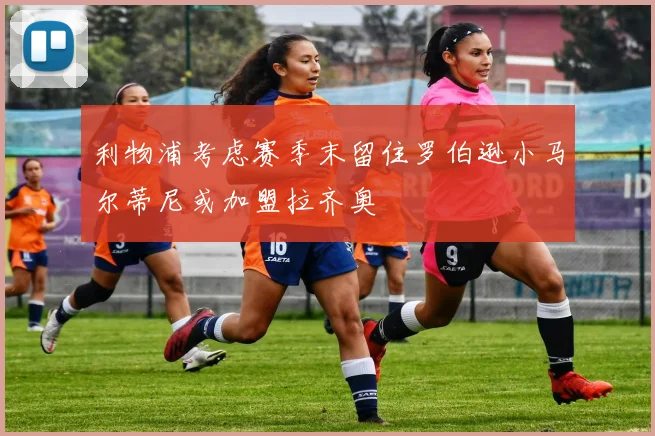 利物浦考虑赛季末留住罗伯逊小马尔蒂尼或加盟拉齐奥