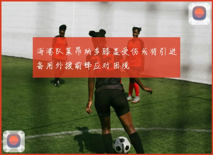 海港队莱昂纳多膝盖受伤或将引进备用外援前锋应对困境