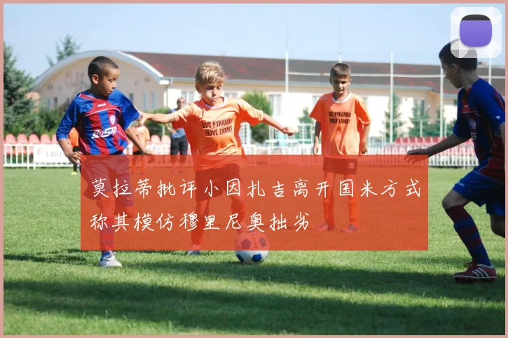 莫拉蒂批评小因扎吉离开国米方式称其模仿穆里尼奥拙劣