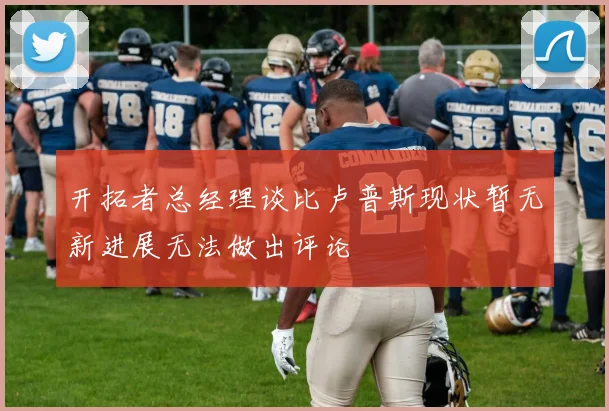 开拓者总经理谈比卢普斯现状暂无新进展无法做出评论
